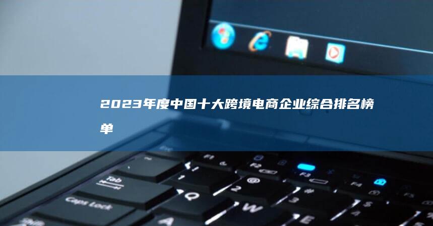 2023年度中国十大跨境电商企业综合排名榜单