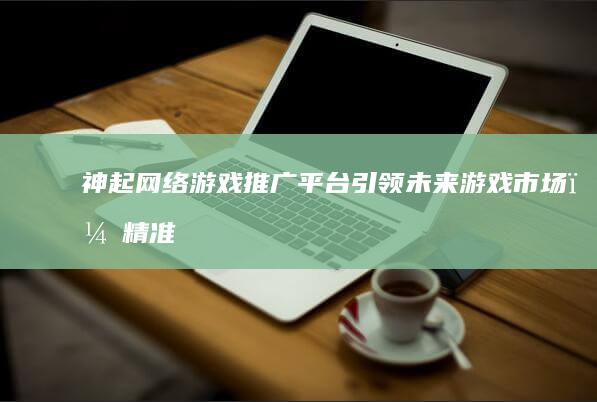 神起网络游戏推广平台：引领未来游戏市场，精准营销策略助力